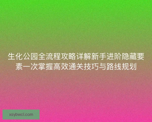 生化公园全流程攻略详解新手进阶隐藏要素一次掌握高效通关技巧与路线规划